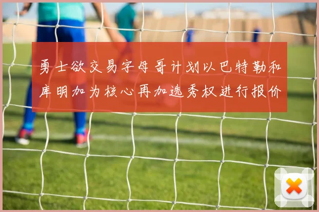 勇士欲交易字母哥计划以巴特勒和库明加为核心再加选秀权进行报价