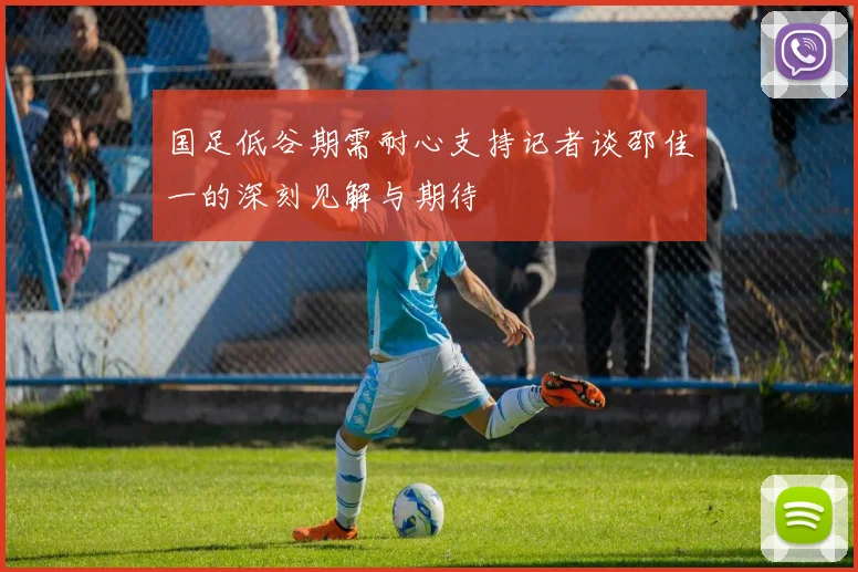 国足低谷期需耐心支持记者谈邵佳一的深刻见解与期待