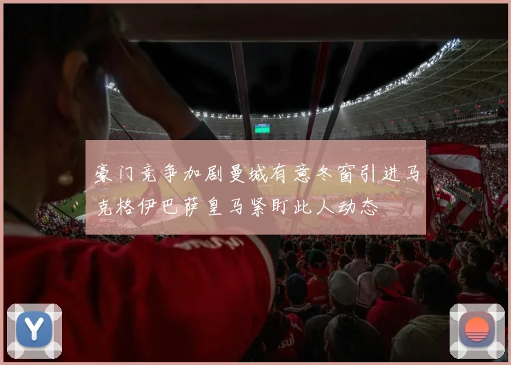 豪门竞争加剧曼城有意冬窗引进马克格伊巴萨皇马紧盯此人动态