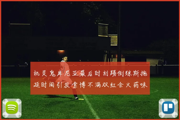 机灵鬼库尼亚最后时刻踢倒琼斯拖延时间引发索博不满双红会火药味十足