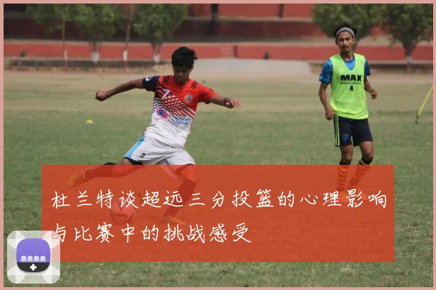 杜兰特谈超远三分投篮的心理影响与比赛中的挑战感受
