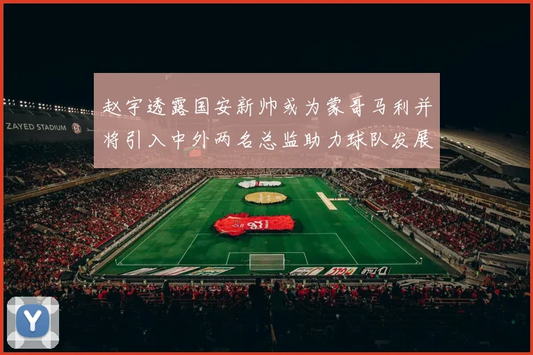 赵宇透露国安新帅或为蒙哥马利并将引入中外两名总监助力球队发展