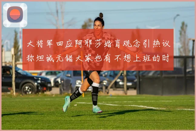 大将军回应阿耶莎婚育观念引热议称坦诚无错大家也有不想上班的时候