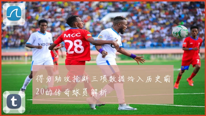 得分助攻抢断三项数据均入历史前20的传奇球员解析