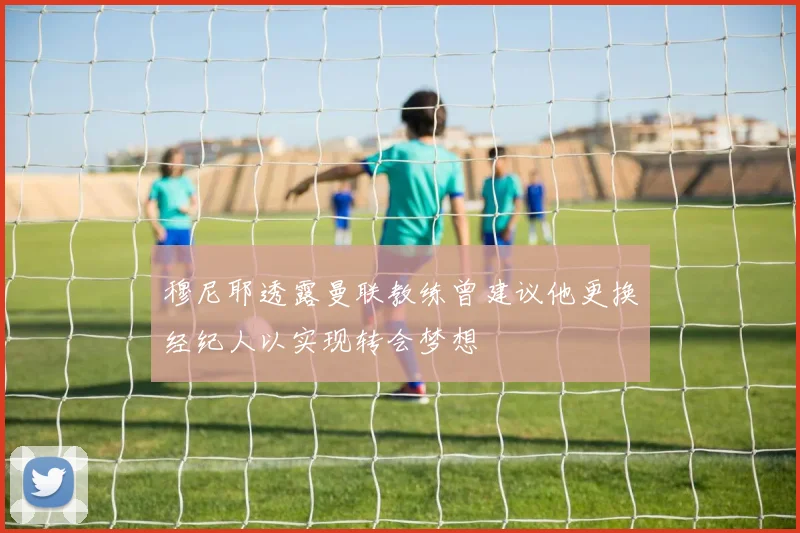 穆尼耶透露曼联教练曾建议他更换经纪人以实现转会梦想