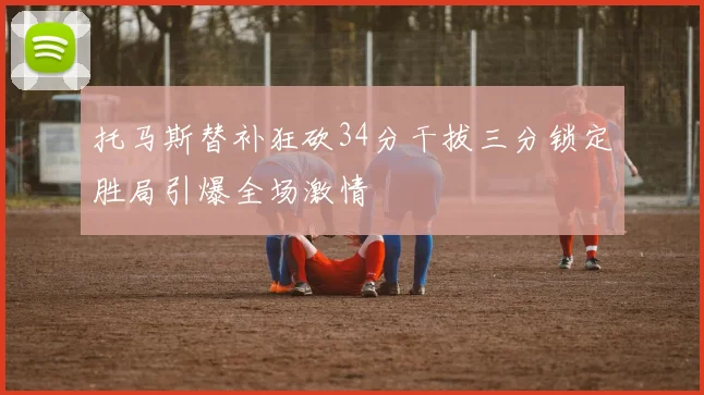 托马斯替补狂砍34分干拔三分锁定胜局引爆全场激情