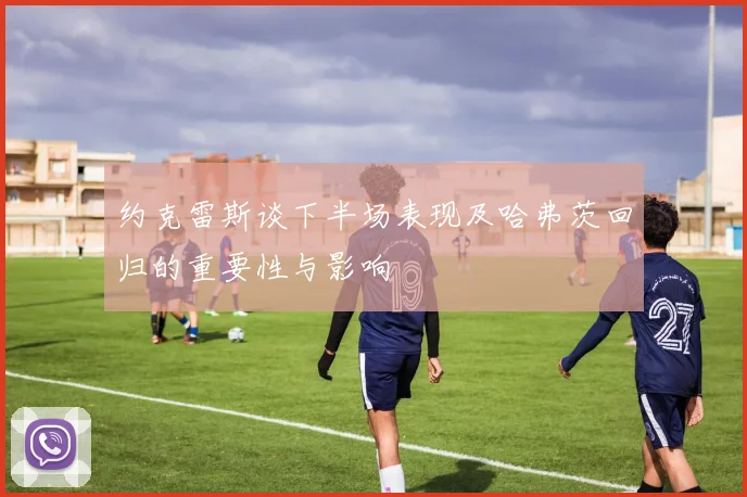 约克雷斯谈下半场表现及哈弗茨回归的重要性与影响