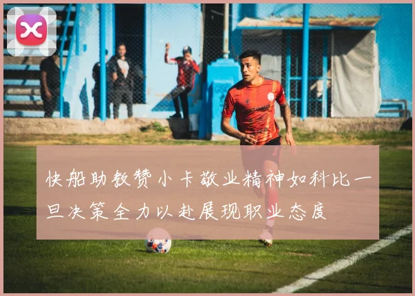 快船助教赞小卡敬业精神如科比一旦决策全力以赴展现职业态度