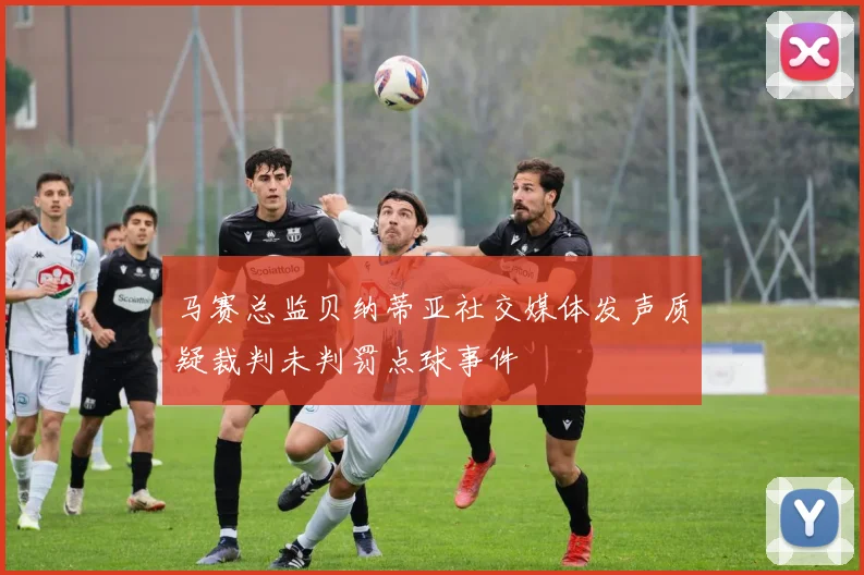 马赛总监贝纳蒂亚社交媒体发声质疑裁判未判罚点球事件