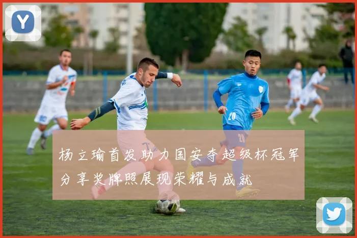 杨立瑜首发助力国安夺超级杯冠军分享奖牌照展现荣耀与成就