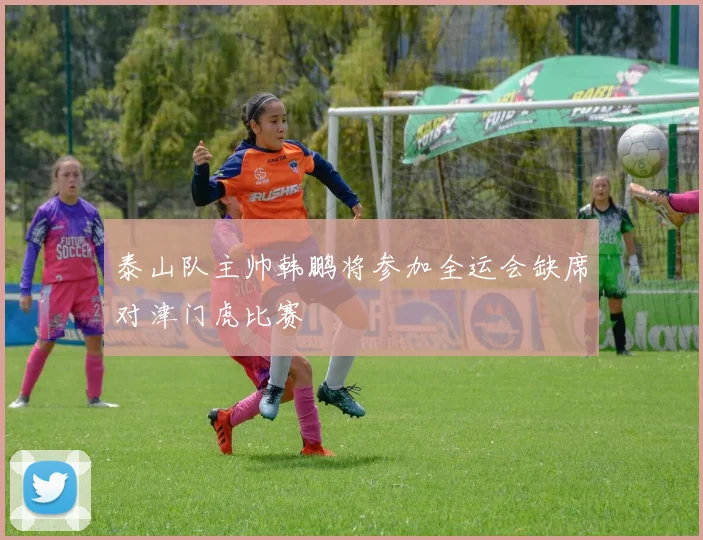 泰山队主帅韩鹏将参加全运会缺席对津门虎比赛