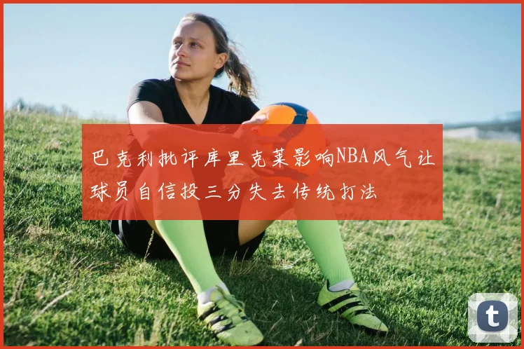 巴克利批评库里克莱影响NBA风气让球员自信投三分失去传统打法