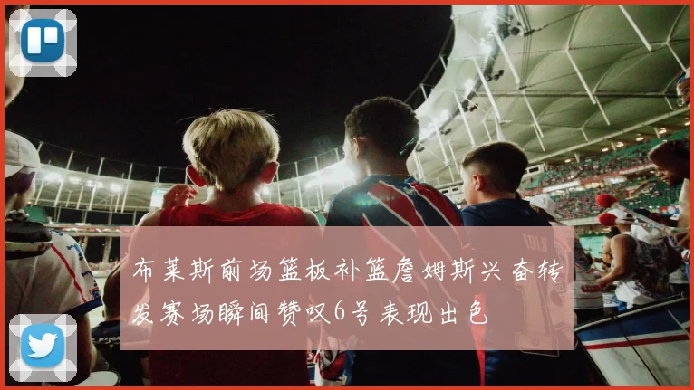 布莱斯前场篮板补篮詹姆斯兴奋转发赛场瞬间赞叹6号表现出色
