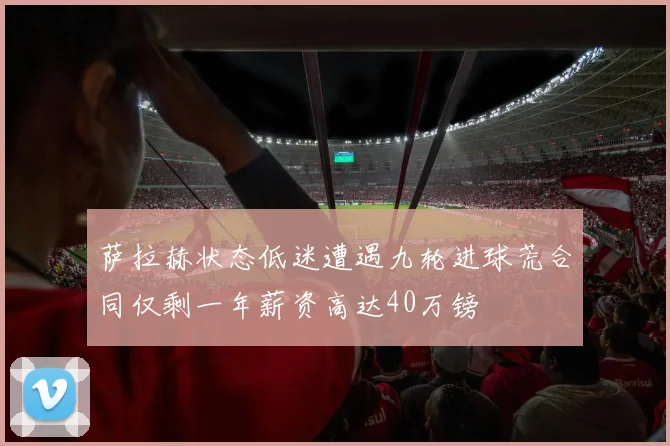 萨拉赫状态低迷遭遇九轮进球荒合同仅剩一年薪资高达40万镑