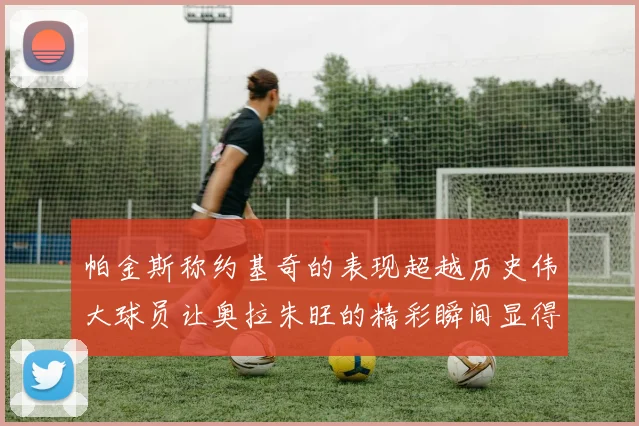 帕金斯称约基奇的表现超越历史伟大球员让奥拉朱旺的精彩瞬间显得平凡
