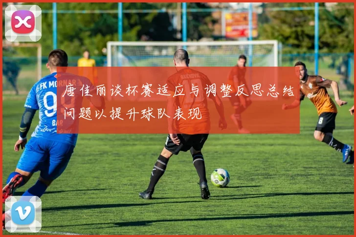 唐佳丽谈杯赛适应与调整反思总结问题以提升球队表现