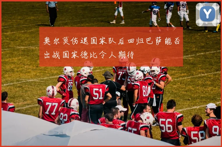 奥尔莫伤退国家队后回归巴萨能否出战国家德比令人期待