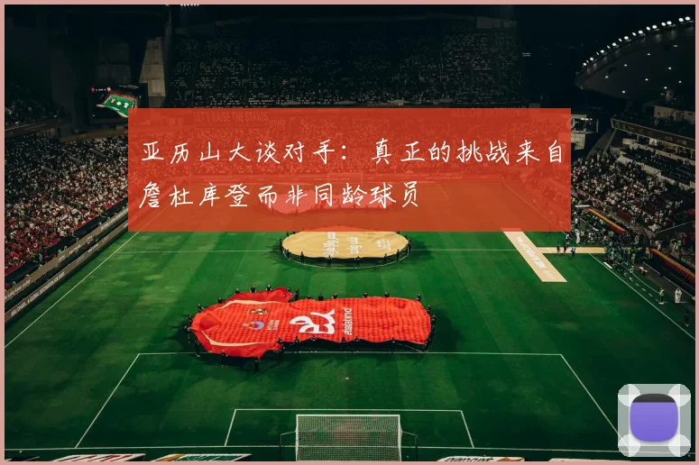 亚历山大谈对手：真正的挑战来自詹杜库登而非同龄球员