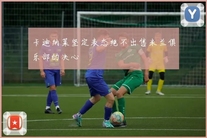 卡迪纳莱坚定表态绝不出售米兰俱乐部的决心