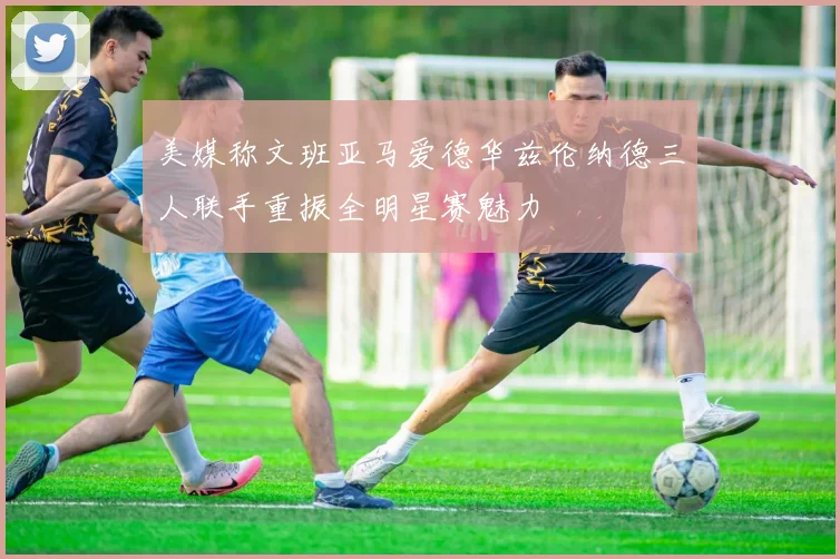 美媒称文班亚马爱德华兹伦纳德三人联手重振全明星赛魅力