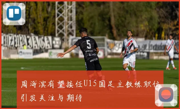 周海滨有望接任U15国足主教练职位引发关注与期待
