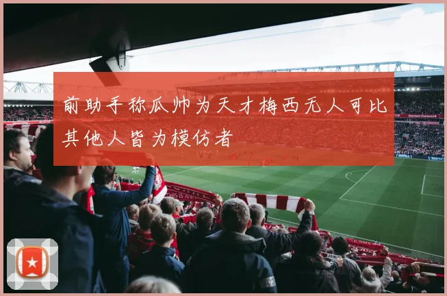 前助手称瓜帅为天才梅西无人可比其他人皆为模仿者