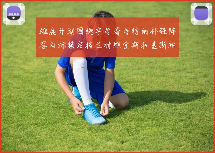 雄鹿计划围绕字母哥与特纳补强阵容目标锁定格兰特维金斯和基斯珀特