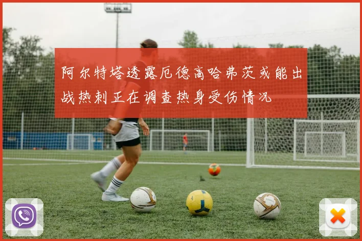 阿尔特塔透露厄德高哈弗茨或能出战热刺正在调查热身受伤情况