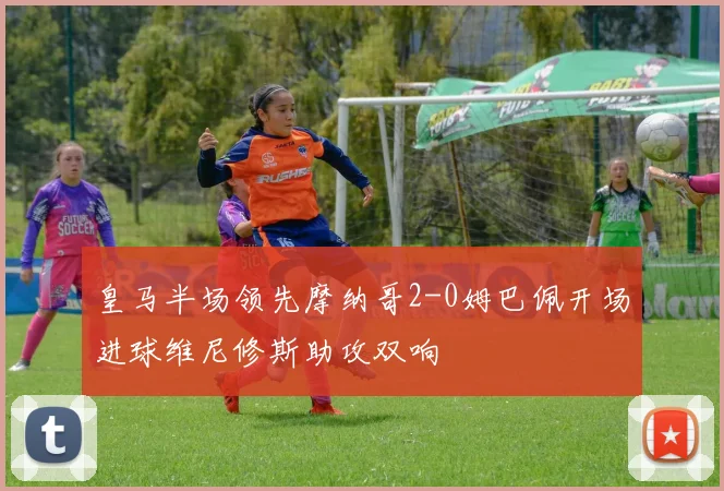 皇马半场领先摩纳哥2-0姆巴佩开场进球维尼修斯助攻双响