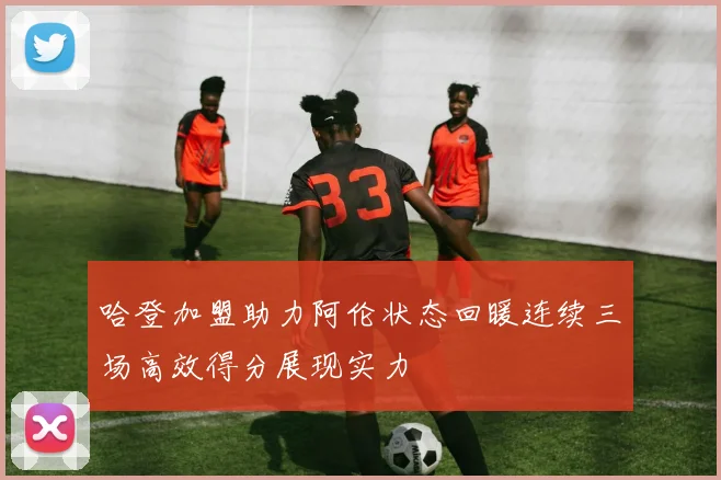 哈登加盟助力阿伦状态回暖连续三场高效得分展现实力