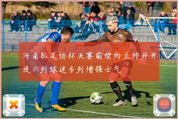 河南队足协杯决赛前续约主帅并开设六列球迷专列增强士气