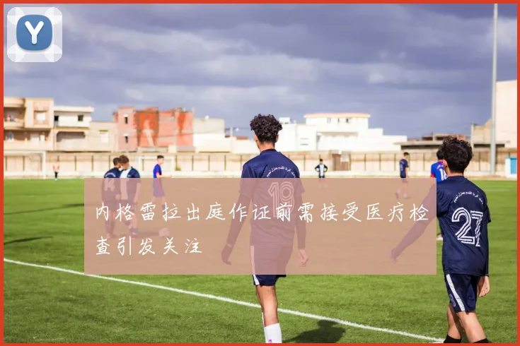 内格雷拉出庭作证前需接受医疗检查引发关注