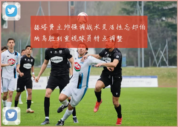 赫塔费主帅强调战术灵活性忘却伯纳乌胜利重视球员特点调整