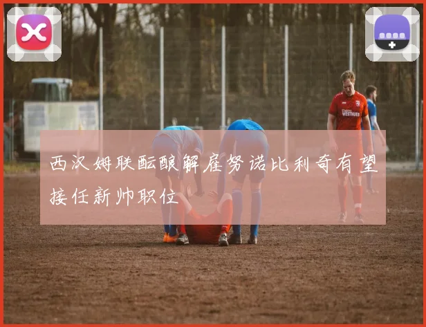 西汉姆联酝酿解雇努诺比利奇有望接任新帅职位