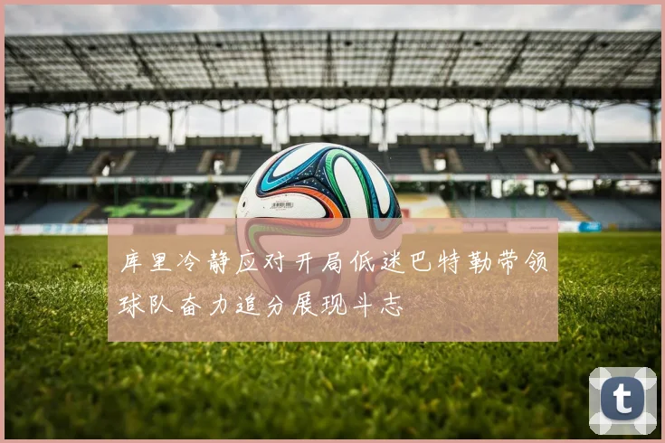库里冷静应对开局低迷巴特勒带领球队奋力追分展现斗志
