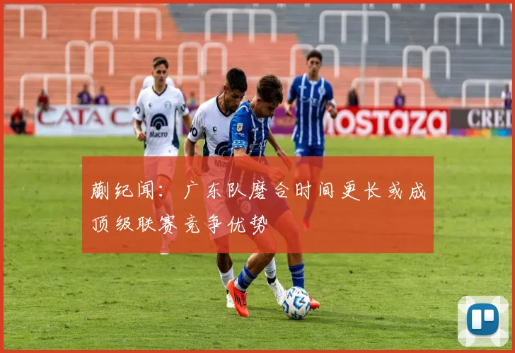蒯纪闻：广东队磨合时间更长或成顶级联赛竞争优势
