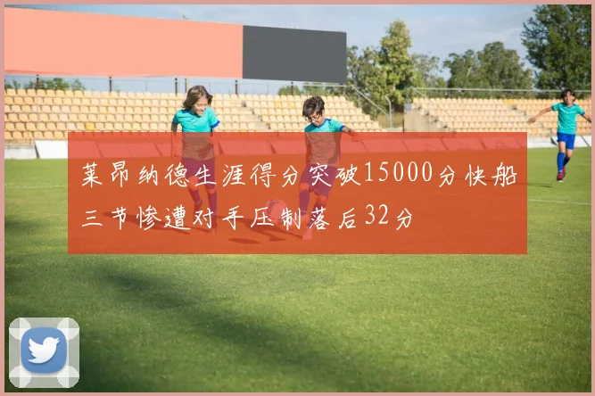 莱昂纳德生涯得分突破15000分快船三节惨遭对手压制落后32分