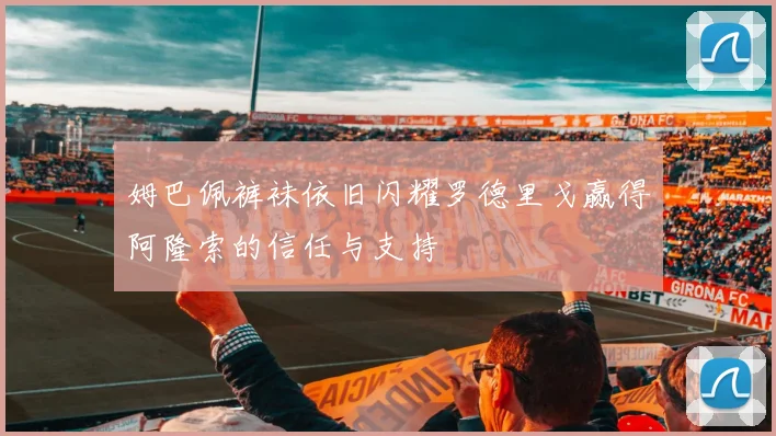 姆巴佩裤袜依旧闪耀罗德里戈赢得阿隆索的信任与支持