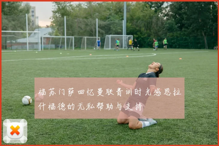 福苏门萨回忆曼联青训时光感恩拉什福德的无私帮助与支持