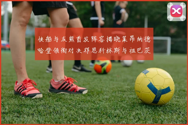 快船与灰熊首发阵容揭晓莱昂纳德哈登领衔对决邓恩科林斯与祖巴茨争锋