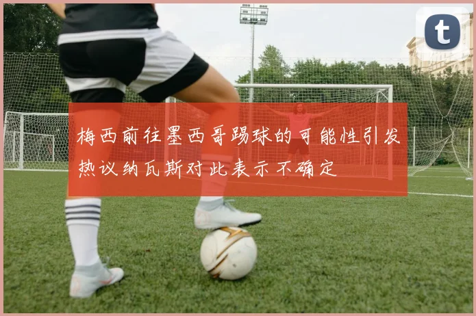 梅西前往墨西哥踢球的可能性引发热议纳瓦斯对此表示不确定
