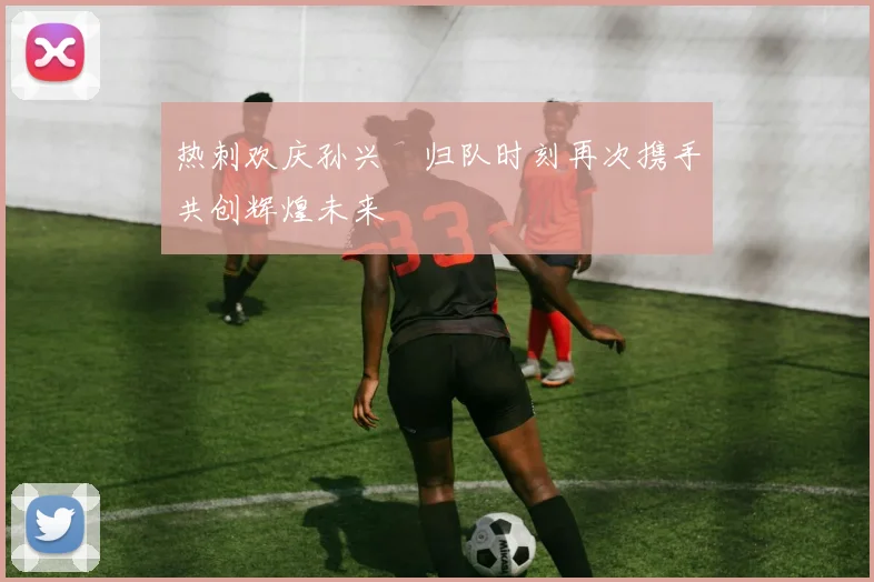 热刺欢庆孙兴慜归队时刻再次携手共创辉煌未来
