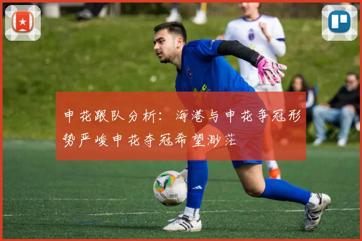 申花跟队分析：海港与申花争冠形势严峻申花夺冠希望渺茫