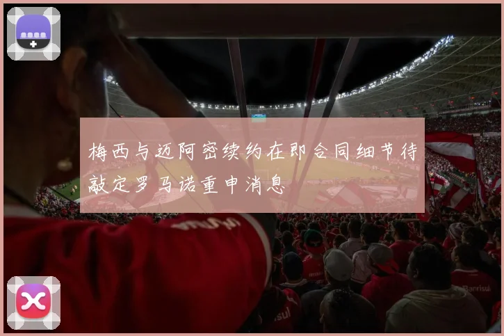梅西与迈阿密续约在即合同细节待敲定罗马诺重申消息