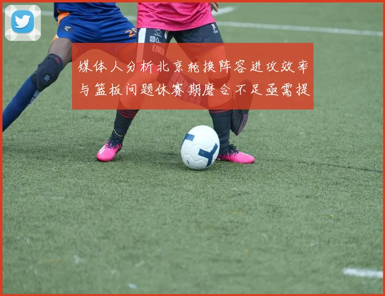 媒体人分析北京轮换阵容进攻效率与篮板问题休赛期磨合不足亟需提升