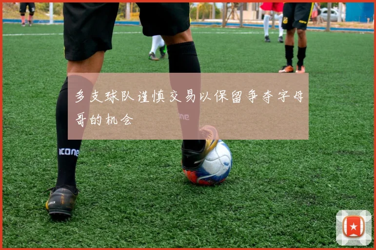 多支球队谨慎交易以保留争夺字母哥的机会