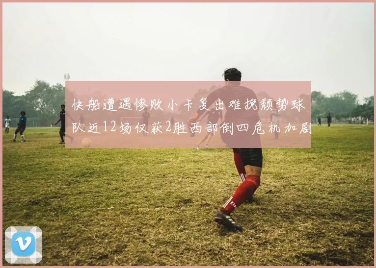 快船遭遇惨败小卡复出难挽颓势球队近12场仅获2胜西部倒四危机加剧