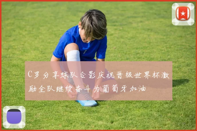 C罗分享球队合影庆祝晋级世界杯激励全队继续奋斗为葡萄牙加油