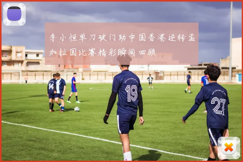 李小恒单刀破门助中国香港逆转孟加拉国比赛精彩瞬间回顾