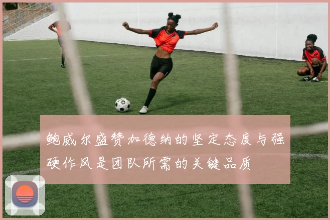 鲍威尔盛赞加德纳的坚定态度与强硬作风是团队所需的关键品质